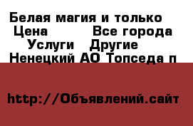 Белая магия и только. › Цена ­ 100 - Все города Услуги » Другие   . Ненецкий АО,Топседа п.